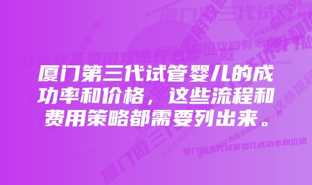 厦门第三代试管婴儿的成功率和价格，这些流程和费用策略都需要列出来。