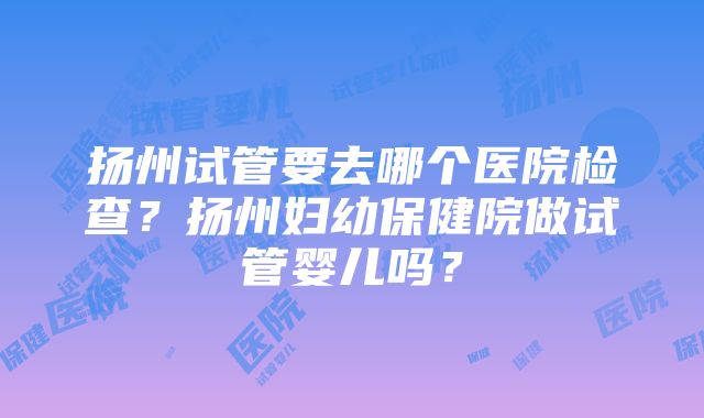 扬州试管要去哪个医院检查？扬州妇幼保健院做试管婴儿吗？