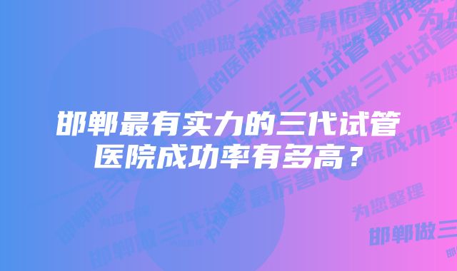 邯郸最有实力的三代试管医院成功率有多高？