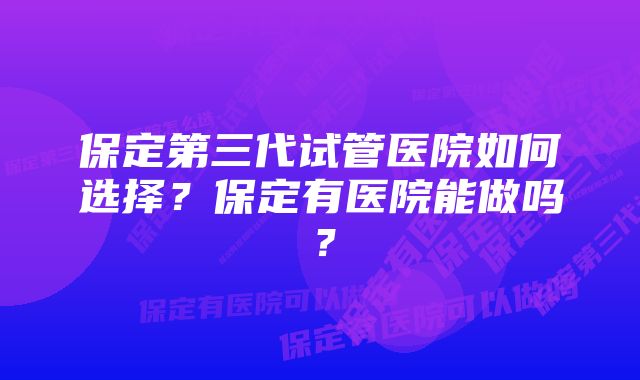 保定第三代试管医院如何选择？保定有医院能做吗？