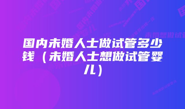 国内未婚人士做试管多少钱（未婚人士想做试管婴儿）