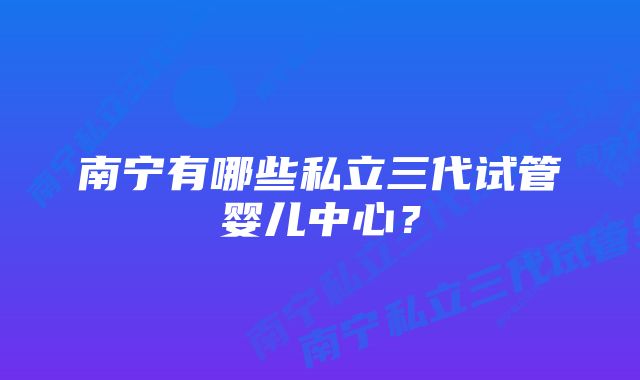 南宁有哪些私立三代试管婴儿中心？