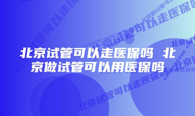 北京试管可以走医保吗 北京做试管可以用医保吗