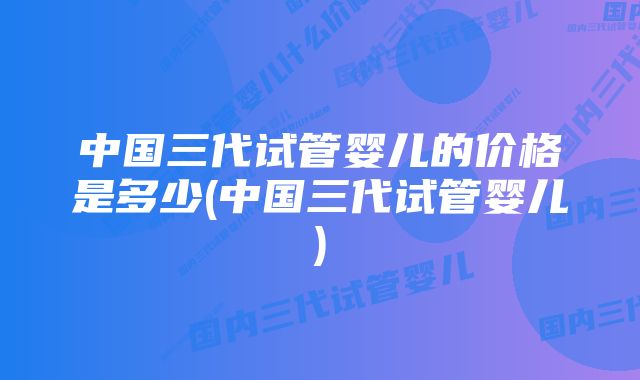 中国三代试管婴儿的价格是多少(中国三代试管婴儿)