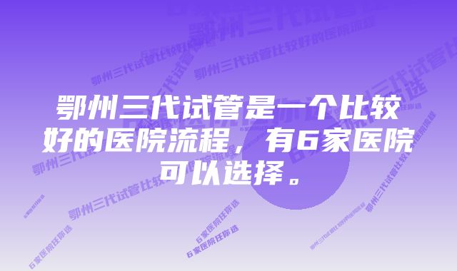 鄂州三代试管是一个比较好的医院流程，有6家医院可以选择。