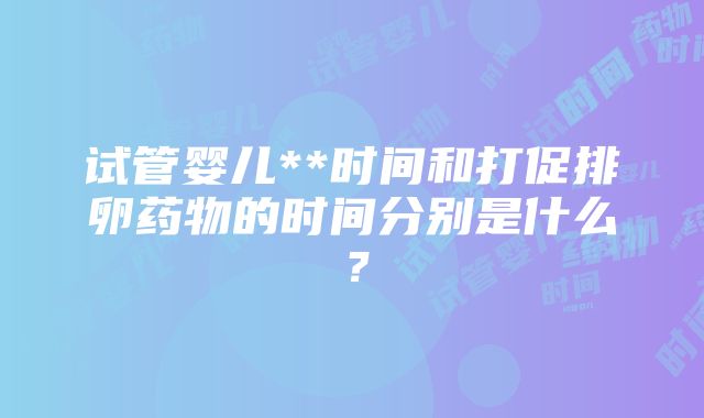 试管婴儿**时间和打促排卵药物的时间分别是什么？