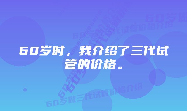 60岁时，我介绍了三代试管的价格。