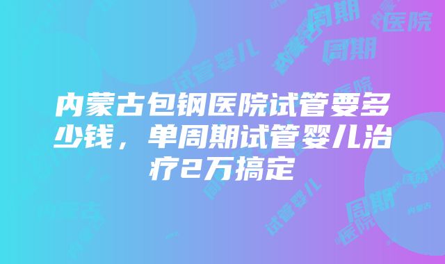 内蒙古包钢医院试管要多少钱，单周期试管婴儿治疗2万搞定