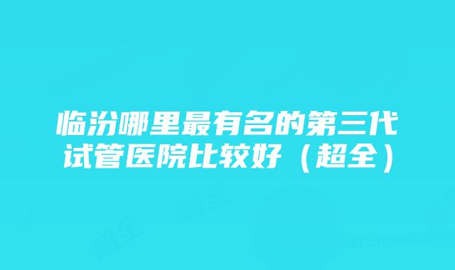 临汾哪里最有名的第三代试管医院比较好（超全）