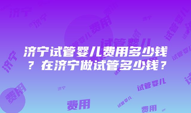 济宁试管婴儿费用多少钱？在济宁做试管多少钱？