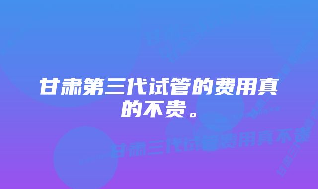 甘肃第三代试管的费用真的不贵。