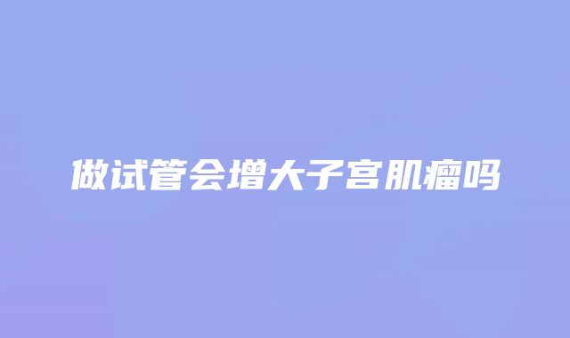 做试管会增大子宫肌瘤吗