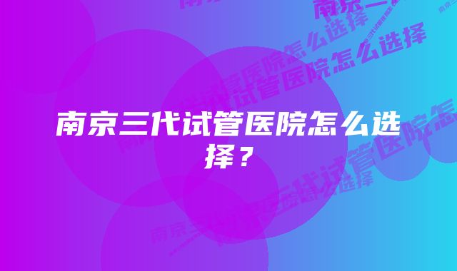 南京三代试管医院怎么选择？