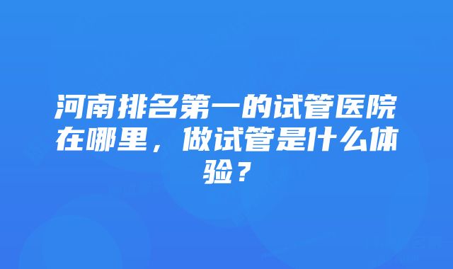 河南排名第一的试管医院在哪里，做试管是什么体验？