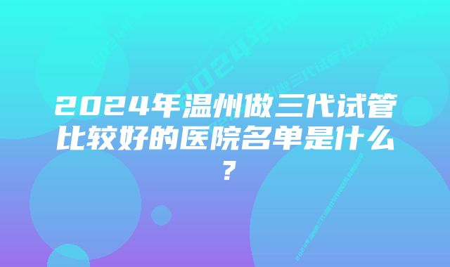 2024年温州做三代试管比较好的医院名单是什么？