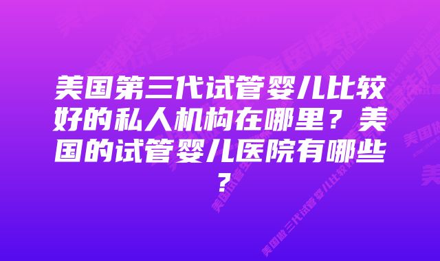 美国第三代试管婴儿比较好的私人机构在哪里？美国的试管婴儿医院有哪些？