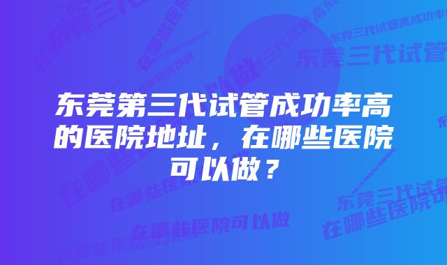 东莞第三代试管成功率高的医院地址，在哪些医院可以做？