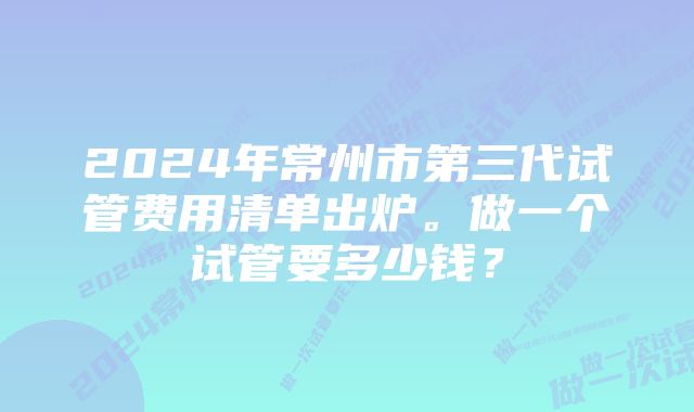 2024年常州市第三代试管费用清单出炉。做一个试管要多少钱？