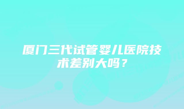 厦门三代试管婴儿医院技术差别大吗？