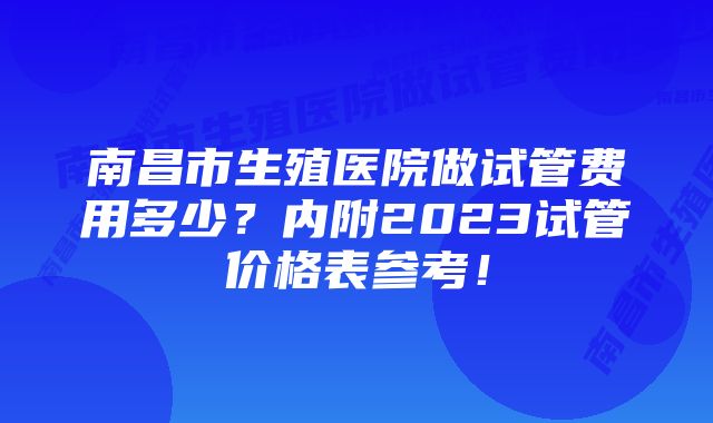 南昌市生殖医院做试管费用多少？内附2023试管价格表参考！