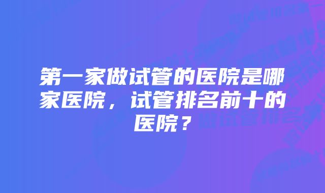 第一家做试管的医院是哪家医院，试管排名前十的医院？