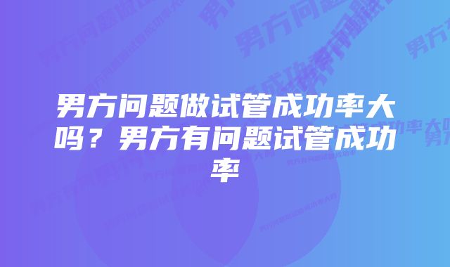 男方问题做试管成功率大吗？男方有问题试管成功率