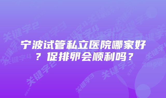 宁波试管私立医院哪家好？促排卵会顺利吗？