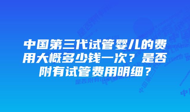 中国第三代试管婴儿的费用大概多少钱一次？是否附有试管费用明细？