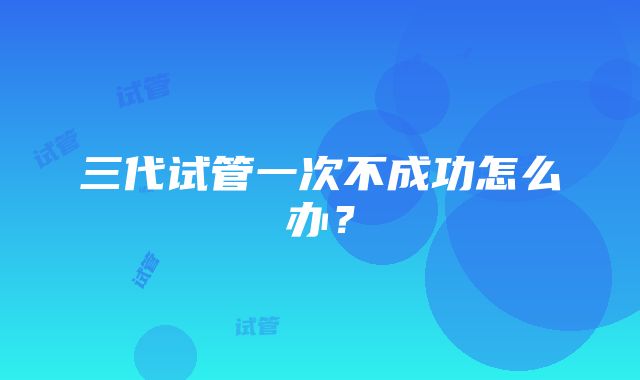 三代试管一次不成功怎么办？