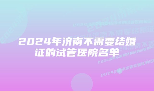 2024年济南不需要结婚证的试管医院名单