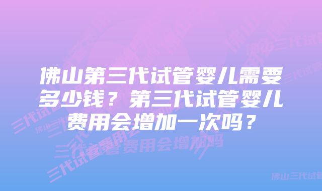 佛山第三代试管婴儿需要多少钱？第三代试管婴儿费用会增加一次吗？