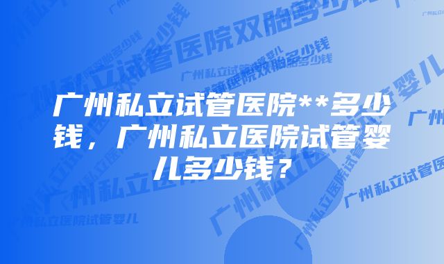 广州私立试管医院**多少钱，广州私立医院试管婴儿多少钱？