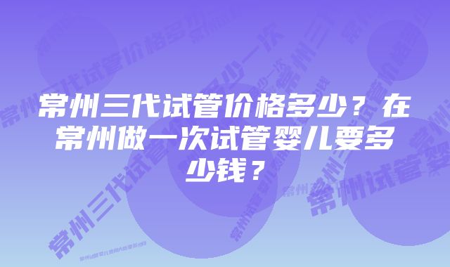 常州三代试管价格多少？在常州做一次试管婴儿要多少钱？