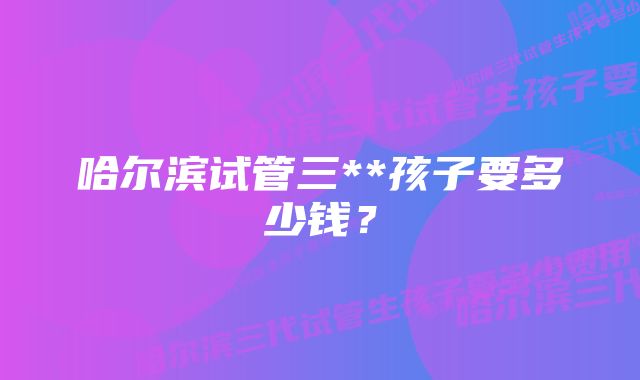 哈尔滨试管三**孩子要多少钱？