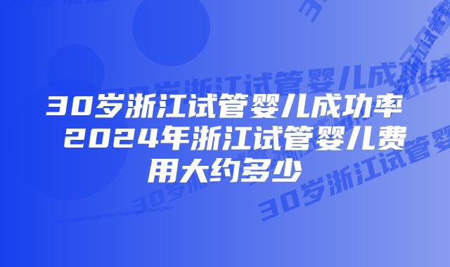 30岁浙江试管婴儿成功率 2024年浙江试管婴儿费用大约多少