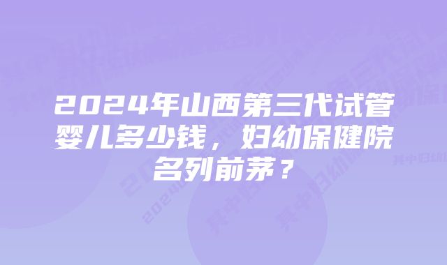 2024年山西第三代试管婴儿多少钱，妇幼保健院名列前茅？