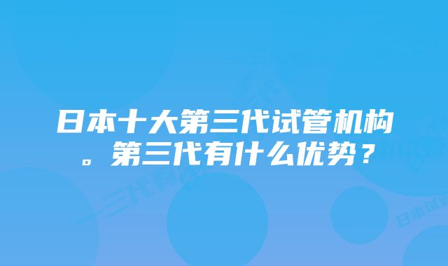 日本十大第三代试管机构。第三代有什么优势？