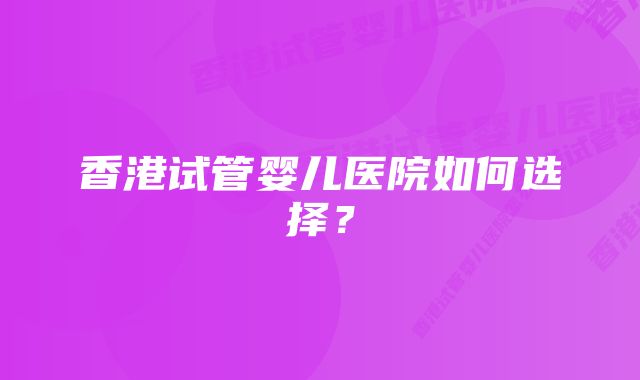 香港试管婴儿医院如何选择？