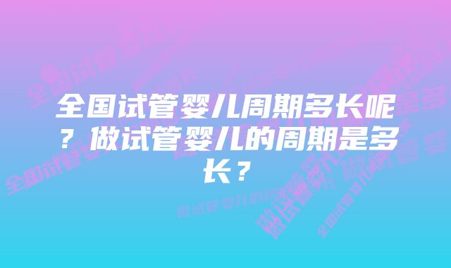 全国试管婴儿周期多长呢？做试管婴儿的周期是多长？