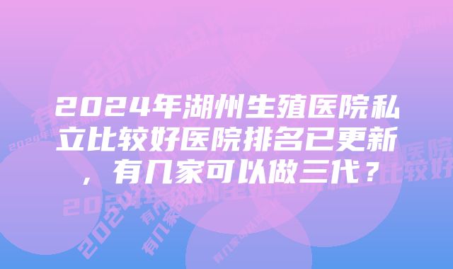 2024年湖州生殖医院私立比较好医院排名已更新，有几家可以做三代？