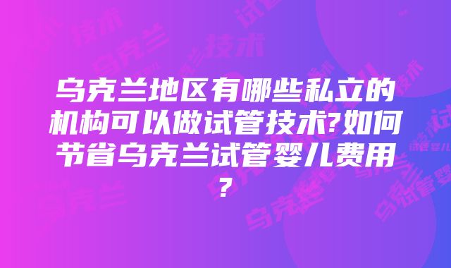 乌克兰地区有哪些私立的机构可以做试管技术?如何节省乌克兰试管婴儿费用?