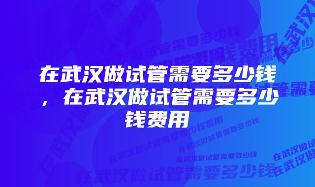 在武汉做试管需要多少钱，在武汉做试管需要多少钱费用