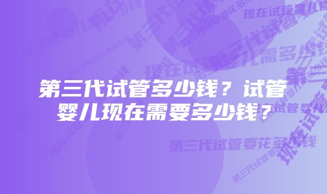 第三代试管多少钱？试管婴儿现在需要多少钱？