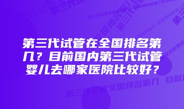 第三代试管在全国排名第几？目前国内第三代试管婴儿去哪家医院比较好？