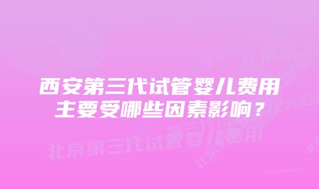 西安第三代试管婴儿费用主要受哪些因素影响？