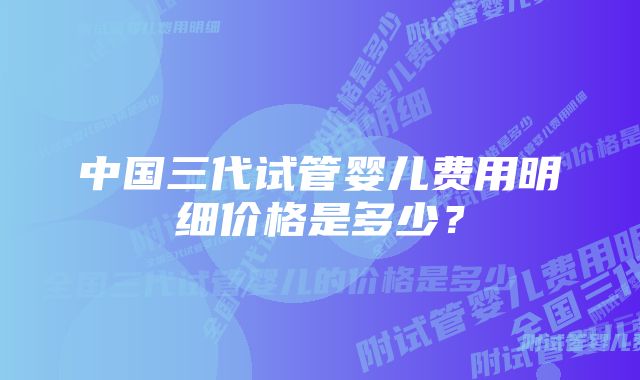 中国三代试管婴儿费用明细价格是多少？