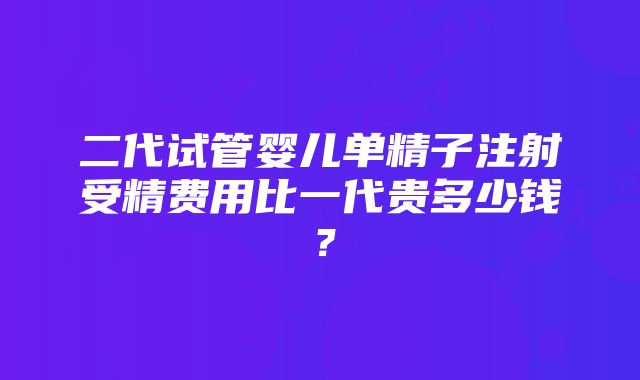 二代试管婴儿单精子注射受精费用比一代贵多少钱？