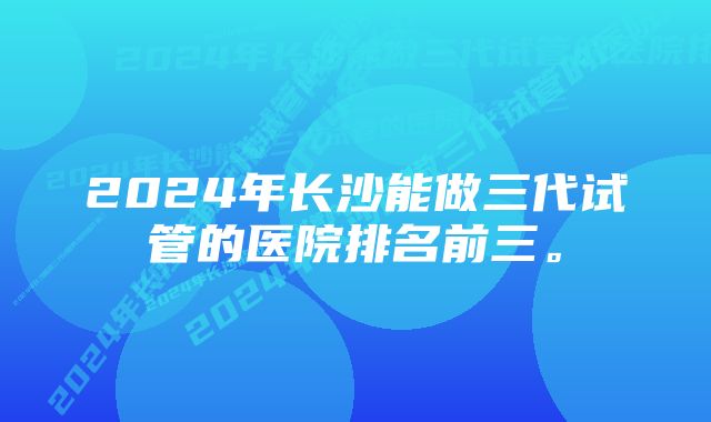 2024年长沙能做三代试管的医院排名前三。