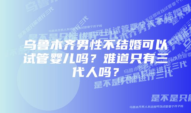 乌鲁木齐男性不结婚可以试管婴儿吗？难道只有三代人吗？