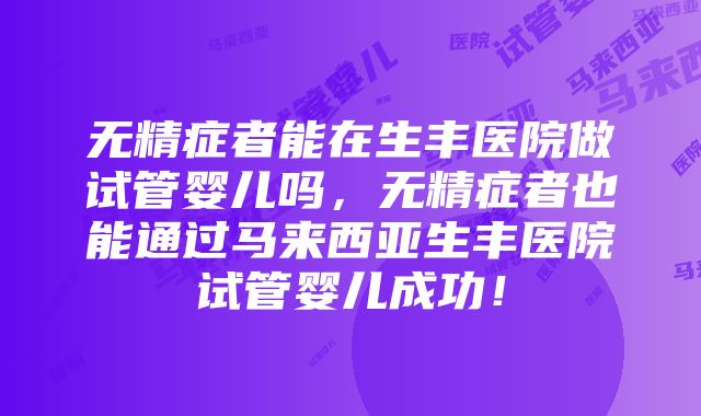 无精症者能在生丰医院做试管婴儿吗，无精症者也能通过马来西亚生丰医院试管婴儿成功！